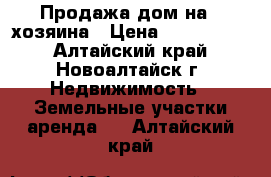 Продажа дом на 2 хозяина › Цена ­ 5 000 000 - Алтайский край, Новоалтайск г. Недвижимость » Земельные участки аренда   . Алтайский край